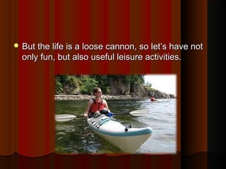  But the life is a loose cannon, so let’s have notBut the life is a loose cannon, so let’s have not
only fun, but also useful leisure activities.only fun, but also useful leisure activities.
 