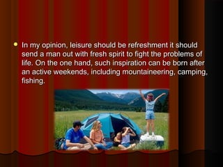  In my opinion, leisure should be refreshment it shouldIn my opinion, leisure should be refreshment it should
send a man out with fresh spirit to fight the problems ofsend a man out with fresh spirit to fight the problems of
life. On the one hand, such inspiration can be born afterlife. On the one hand, such inspiration can be born after
an active weekends, including mountaineering, camping,an active weekends, including mountaineering, camping,
fishing.fishing.
 