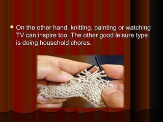  On the other hand, knitting, painting or watchingOn the other hand, knitting, painting or watching
TV can inspire too. The other good leisure typeTV can inspire too. The other good leisure type
is doing household chores.is doing household chores.
 