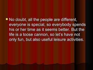 No doubt, all the people are different,No doubt, all the people are different,
everyone is special, so everybody spendseveryone is special, so everybody spends
his or her time as it seems better. But thehis or her time as it seems better. But the
life is a loose cannon, so let’s have notlife is a loose cannon, so let’s have not
only fun, but also useful leisure activities.only fun, but also useful leisure activities.
 