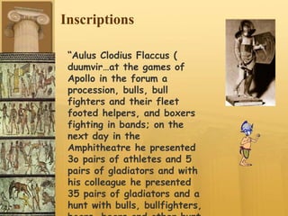 Inscriptions
“Aulus Clodius Flaccus (
duumvir…at the games of
Apollo in the forum a
procession, bulls, bull
fighters and their fleet
footed helpers, and boxers
fighting in bands; on the
next day in the
Amphitheatre he presented
3o pairs of athletes and 5
pairs of gladiators and with
his colleague he presented
35 pairs of gladiators and a
hunt with bulls, bullfighters,
 