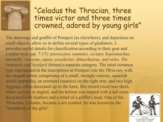 “Celadus the Thracian, three
times victor and three times
crowned, adored by young girls”
The drawings and graffiti of Pompeii (as elsewhere), and depictions on
small objects, allow us to define several types of gladiators. J.
provides useful details for classification according to their gear and
combat style (pp. 7-17): provocator, samnites, secutor, hoplomachus,
murmillo, retiarius, eques, essedarius, dimachaerus, and veles. The
venatores and bestiarii formed a separate category. The most common
type represented in the inscriptions at Pompeii was the Thracian, with
his elegant armor, comprising of a small, strongly convex, squarish
shield (parmula), an armband (manica) on the right arm, and two high
leggings, often decorated up to the knee. His sword (sica) was short,
either curved, or angled, and his helmet was topped with a tall crest,
decorated with feathers and a relief of a griffin's head. One of the
Thracians, Celadus, became a sex symbol; he was known as the
"heartthrob of the girls"
 