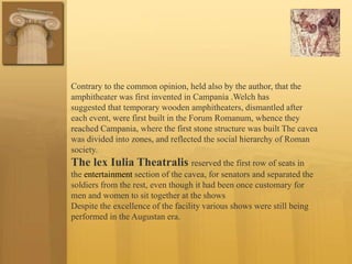 Contrary to the common opinion, held also by the author, that the
amphitheater was first invented in Campania .Welch has
suggested that temporary wooden amphitheaters, dismantled after
each event, were first built in the Forum Romanum, whence they
reached Campania, where the first stone structure was built The cavea
was divided into zones, and reflected the social hierarchy of Roman
society.
The lex Iulia Theatralis reserved the first row of seats in
the entertainment section of the cavea, for senators and separated the
soldiers from the rest, even though it had been once customary for
men and women to sit together at the shows
Despite the excellence of the facility various shows were still being
performed in the Augustan era.
 