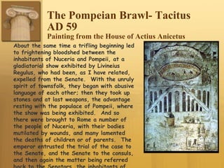 The Pompeian Brawl- Tacitus
AD 59
Painting from the House of Actius Anicetus
About the same time a trifling beginning led
to frightening bloodshed between the
inhabitants of Nuceria and Pompeii, at a
gladiatorial show exhibited by Livineius
Regulus, who had been, as I have related,
expelled from the Senate. With the unruly
spirit of townsfolk, they began with abusive
language of each other; then they took up
stones and at last weapons, the advantage
resting with the populace of Pompeii, where
the show was being exhibited. And so
there were brought to Rome a number of
the people of Nuceria, with their bodies
mutilated by wounds, and many lamented
the deaths of children or of parents. The
emperor entrusted the trial of the case to
the Senate, and the Senate to the consuls,
and then again the matter being referred
 