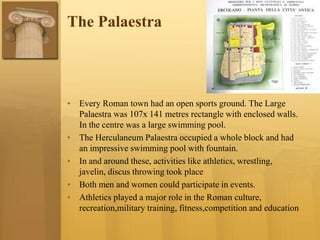 The Palaestra
• Every Roman town had an open sports ground. The Large
Palaestra was 107x 141 metres rectangle with enclosed walls.
In the centre was a large swimming pool.
• The Herculaneum Palaestra occupied a whole block and had
an impressive swimming pool with fountain.
• In and around these, activities like athletics, wrestling,
javelin, discus throwing took place
• Both men and women could participate in events.
• Athletics played a major role in the Roman culture,
recreation,military training, fitness,competition and education
 