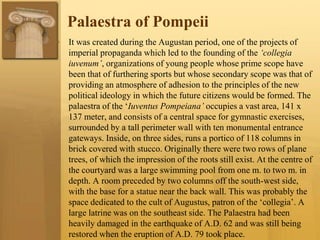 Palaestra of Pompeii
• It was created during the Augustan period, one of the projects of
imperial propaganda which led to the founding of the ‘collegia
iuvenum’, organizations of young people whose prime scope have
been that of furthering sports but whose secondary scope was that of
providing an atmosphere of adhesion to the principles of the new
political ideology in which the future citizens would be formed. The
palaestra of the ‘Iuventus Pompeiana’ occupies a vast area, 141 x
137 meter, and consists of a central space for gymnastic exercises,
surrounded by a tall perimeter wall with ten monumental entrance
gateways. Inside, on three sides, runs a portico of 118 columns in
brick covered with stucco. Originally there were two rows of plane
trees, of which the impression of the roots still exist. At the centre of
the courtyard was a large swimming pool from one m. to two m. in
depth. A room preceded by two columns off the south-west side,
with the base for a statue near the back wall. This was probably the
space dedicated to the cult of Augustus, patron of the ‘collegia’. A
large latrine was on the southeast side. The Palaestra had been
heavily damaged in the earthquake of A.D. 62 and was still being
restored when the eruption of A.D. 79 took place.
 