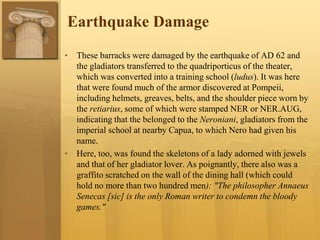 Earthquake Damage
• These barracks were damaged by the earthquake of AD 62 and
the gladiators transferred to the quadriporticus of the theater,
which was converted into a training school (ludus). It was here
that were found much of the armor discovered at Pompeii,
including helmets, greaves, belts, and the shoulder piece worn by
the retiarius, some of which were stamped NER or NER.AUG,
indicating that the belonged to the Neroniani, gladiators from the
imperial school at nearby Capua, to which Nero had given his
name.
• Here, too, was found the skeletons of a lady adorned with jewels
and that of her gladiator lover. As poignantly, there also was a
graffito scratched on the wall of the dining hall (which could
hold no more than two hundred men): "The philosopher Annaeus
Senecas [sic] is the only Roman writer to condemn the bloody
games."
 