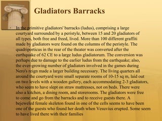 Gladiators Barracks
• In the primitive gladiators' barracks (ludus), comprising a large
courtyard surrounded by a peristyle, between 15 and 20 gladiators of
all types, both free and freed, lived. More than 100 different graffiti
made by gladiators were found on the columns of the peristyle. The
quadriporticus in the rear of the theater was converted after the
earthquake of 62 CE to a large ludus gladiatorum. The conversion was
perhaps due to damage to the earlier ludus from the earthquake; also,
the ever-growing number of gladiators involved in the games during
Nero's reign made a larger building necessary. The living quarters all
around the courtyard were small separate rooms of 10-15 sq m, laid out
on two levels with a wooden gallery, each accommodating 2-3 gladiators,
who seem to have slept on straw mattresses, not on beds. There were
also a kitchen, a dining room, and storerooms. The gladiators were free
to come and go from the barracks and to receive guests there. A
bejeweled female skeleton found in one of the cells seems to have been
one of the guests who found her death when Vesuvius erupted. Some seem
to have lived there with their families
 