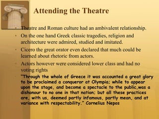 Attending the Theatre
• Theatre and Roman culture had an ambivalent relationship.
• On the one hand Greek classic tragedies, religion and
architecture were admired, studied and imitated.
• Cicero the great orator even declared that much could be
learned about rhetoric from actors.
• Actors however were considered lower class and had no
voting rights
• “Through the whole of Greece it was accounted a great glory
to be proclaimed a conqueror at Olympia; while to appear
upon the stage, and become a spectacle to the public,was a
dishonour to no one in that nation; but all these practices
are, with us, deemed partly infamous, partly mean, and at
variance with respectability.” Cornelius Nepos
 