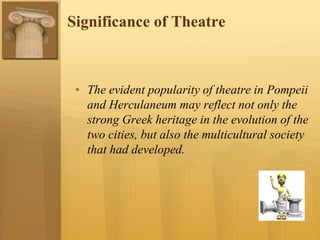 Significance of Theatre
• The evident popularity of theatre in Pompeii
and Herculaneum may reflect not only the
strong Greek heritage in the evolution of the
two cities, but also the multicultural society
that had developed.
 