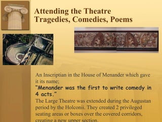 Attending the Theatre
Tragedies, Comedies, Poems
An Inscriptian in the House of Menander which gave
it its name;
“Menander was the first to write comedy in
4 acts.”
The Large Theatre was extended during the Augustan
period by the Holconii. They created 2 privileged
seating areas or boxes over the covered corridors,
 