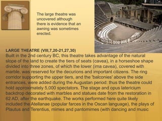 LARGE THEATRE (VIII,7,20-21,27,30)
Built in the 2nd century BC, this theatre takes advantage of the natural
slope of the land to create the tiers of seats (cavea), in a horseshoe shape
divided into three zones, of which the lower (ima cavea), covered with
marble, was reserved for the decurions and important citizens. The ring
corridor supporting the upper tiers, and the 'balconies' above the side
entrances, were added during the Augustan period: thus the theatre could
hold approximately 5,000 spectators. The stage and opus latericium
backdrop decorated with marbles and statues date from the restoration in
62 AD, after the earthquake. The works performed here quite likely
included the Atellanae (popular farces in the Oscan language), the plays of
Plautus and Terentius, mimes and pantomimes (with dancing and music
The large theatre was
uncovered although
there is evidence that an
awning was sometimes
erected.
 