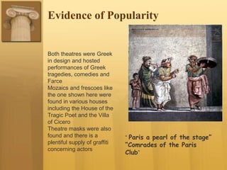 Evidence of Popularity
Both theatres were Greek
in design and hosted
performances of Greek
tragedies, comedies and
Farce
Mozaics and frescoes like
the one shown here were
found in various houses
including the House of the
Tragic Poet and the Villa
of Cicero
Theatre masks were also
found and there is a
plentiful supply of graffiti
concerning actors
“ Paris a pearl of the stage”
“Comrades of the Paris
Club”
 