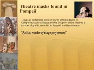 Theatre masks found in
Pompeii
Troups of performers went on tour to different towns in
Campania; Actius Anicetus and his troupe of actors inspired a
number of graffiti, recorded in Pompeii and Herculaneum
“Actius, master of stage performers”
 