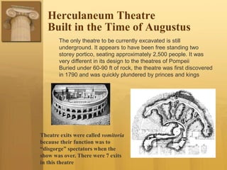 Herculaneum Theatre
Built in the Time of Augustus
The only theatre to be currently excavated is still
underground. It appears to have been free standing two
storey portico, seating approximately 2,500 people. It was
very different in its design to the theatres of Pompeii
Buried under 60-90 ft of rock, the theatre was first discovered
in 1790 and was quickly plundered by princes and kings
Theatre exits were called vomitoria
because their function was to
“disgorge” spectators when the
show was over. There were 7 exits
in this theatre
 