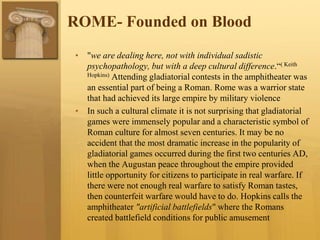 ROME- Founded on Blood
• "we are dealing here, not with individual sadistic
psychopathology, but with a deep cultural difference.“( Keith
Hopkins) Attending gladiatorial contests in the amphitheater was
an essential part of being a Roman. Rome was a warrior state
that had achieved its large empire by military violence
• In such a cultural climate it is not surprising that gladiatorial
games were immensely popular and a characteristic symbol of
Roman culture for almost seven centuries. It may be no
accident that the most dramatic increase in the popularity of
gladiatorial games occurred during the first two centuries AD,
when the Augustan peace throughout the empire provided
little opportunity for citizens to participate in real warfare. If
there were not enough real warfare to satisfy Roman tastes,
then counterfeit warfare would have to do. Hopkins calls the
amphitheater "artificial battlefields" where the Romans
created battlefield conditions for public amusement
 