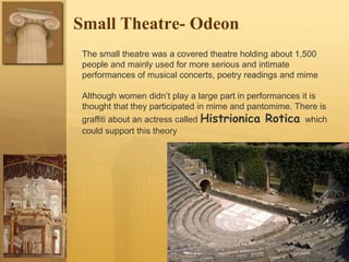Small Theatre- Odeon
The small theatre was a covered theatre holding about 1,500
people and mainly used for more serious and intimate
performances of musical concerts, poetry readings and mime
Although women didn’t play a large part in performances it is
thought that they participated in mime and pantomime. There is
graffiti about an actress called Histrionica Rotica which
could support this theory
 