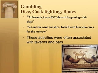 Gambling
Dice, Cock fighting, Bones
• “At Nuceria, I won 8552 denarii by gaming---fair
play!”
• “Set out the wine and dice. To hell with him who cares
for the morrow”
• These activities were often associated
with taverns and bars
 