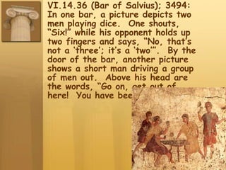 VI.14.36 (Bar of Salvius); 3494:
In one bar, a picture depicts two
men playing dice. One shouts,
“Six!” while his opponent holds up
two fingers and says, “No, that’s
not a ‘three’; it’s a ‘two’”. By the
door of the bar, another picture
shows a short man driving a group
of men out. Above his head are
the words, “Go on, get out of
here! You have been fighting!
 