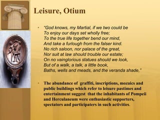Leisure, Otium
• “God knows, my Martial, if we two could be
To enjoy our days set wholly free;
To the true life together bend our mind,
And take a furlough from the falser kind.
No rich saloon, nor palace of the great,
Nor suit at law should trouble our estate;
On no vainglorious statues should we look,
But of a walk, a talk, a little book,
Baths, wells and meads, and the veranda shade,”
• The abundance of graffiti, inscriptions, mozaics and
public buildings which refer to leisure pastimes and
entertainment suggest that the inhabitants of Pompeii
and Herculaneum were enthusiastic supporters,
spectators and participaters in such activities.
 