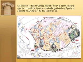 Let the games begin! Games could be given to commemorate
specific occassions, honour a particular god such as Apollo, or
promote the welfare of the Imperial Games
 