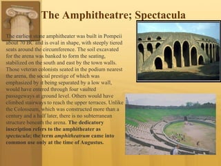 The Amphitheatre; Spectacula
The earliest stone amphitheater was built in Pompeii
about 70 BC and is oval in shape, with steeply tiered
seats around the circumference. The soil excavated
for the arena was banked to form the seating,
stabilized on the south and east by the town walls.
Those veteran colonists seated in the podium nearest
the arena, the social prestige of which was
emphasized by it being separated by a low wall,
would have entered through four vaulted
passageways at ground level. Others would have
climbed stairways to reach the upper terraces. Unlike
the Colosseum, which was constructed more than a
century and a half later, there is no subterranean
structure beneath the arena. The dedicatory
inscription refers to the amphitheater as
spectacula; the term amphitheatrum came into
common use only at the time of Augustus.
 