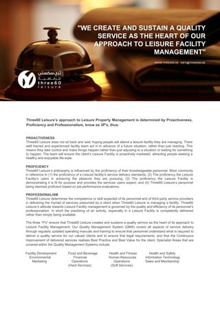 Three60 Leisure’s approach to Leisure Property Management is determined by Proactiveness,
Proficiency and Professionalism, know as 3P's, thus:
"WE CREATE AND SUSTAIN A QUALITY
SERVICE AS THE HEART OF OUR
APPROACH TO LEISURE FACILITY
MANAGEMENT"
WWW.THREE60.AE ; INFO@THREE60.AE
PROACTIVENESS
Three60 Leisure does not sit back and wait; hoping people will attend a leisure facility they are managing. There
well trained and experienced facility team act in in advance of a future situation, rather than just reacting. This
means they take control and make things happen rather than just adjusting to a situation or waiting for something
to happen. The team will ensure the client’s Leisure Facility is proactively marketed, attracting people seeking a
healthy and enjoyable life-style.
PROFICIENCY
Three60 Leisure’s philosophy is influenced by the proficiency of their knowledgeable personnel. Most commonly
in reference to (1) the proficiency of a Leisure facility’s service delivery standards; (2) The proficiency the Leisure
Facility’s users in achieving the pleasure they are pursuing; (3) The proficiency the Leisure Facility in
demonstrating it is fit for purpose and provides the services users expect; and (4) Three60 Leisure’s personnel
being deemed proficient based on job-performance evaluations.
PROFESSIONALISM
Three60 Leisure determines the competence or skill expected of its personnel and of third party service providers
in delivering the myriad of services presumed by a client when Three60 Leisure is managing a facility. Three60
Leisure’s attitude towards Leisure Facility management is governed by the quality and efficiency of its personnel’s
professionalism. In short the practising of an activity, especially in a Leisure Facility is competently delivered
rather than simply being available.
The three “P's" ensure that Three60 Leisure creates and sustains a quality service as the heart of its approach to
Leisure Facility Management. Our Quality Management System (QMS) covers all aspects of service delivery
through regularly updated operating manuals and training to ensure that personnel understand what is required to
deliver a quality service for our valued clients and to ensure that legal requirements, and that the Continuous
Improvement of delivered services realises Best Practice and Best Value for the client. Specialist Areas that are
covered within the Quality Management Systems include:
Facility Development Food and Beverage Health and Fitness Health and Safety
Environmental Financial Human Resources Information Technology
Marketing Operations Operations Sales and Membership
(Hard Services) (Soft Services)
 