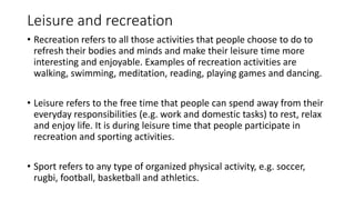 Leisure and recreation
• Recreation refers to all those activities that people choose to do to
refresh their bodies and minds and make their leisure time more
interesting and enjoyable. Examples of recreation activities are
walking, swimming, meditation, reading, playing games and dancing.
• Leisure refers to the free time that people can spend away from their
everyday responsibilities (e.g. work and domestic tasks) to rest, relax
and enjoy life. It is during leisure time that people participate in
recreation and sporting activities.
• Sport refers to any type of organized physical activity, e.g. soccer,
rugbi, football, basketball and athletics.
 