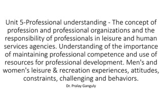 Unit 5-Professional understanding - The concept of
profession and professional organizations and the
responsibility of professionals in leisure and human
services agencies. Understanding of the importance
of maintaining professional competence and use of
resources for professional development. Men's and
women's leisure & recreation experiences, attitudes,
constraints, challenging and behaviors.
Dr. Pralay Ganguly
 