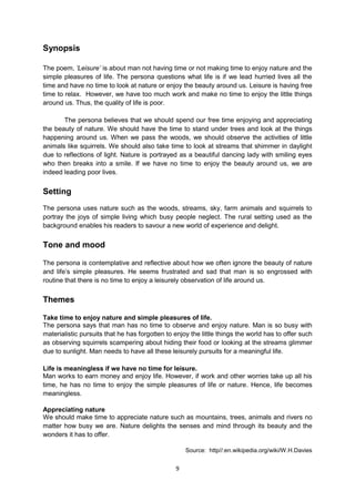 Synopsis

The poem, „Leisure‟ is about man not having time or not making time to enjoy nature and the
simple pleasures of life. The persona questions what life is if we lead hurried lives all the
time and have no time to look at nature or enjoy the beauty around us. Leisure is having free
time to relax. However, we have too much work and make no time to enjoy the little things
around us. Thus, the quality of life is poor.

       The persona believes that we should spend our free time enjoying and appreciating
the beauty of nature. We should have the time to stand under trees and look at the things
happening around us. When we pass the woods, we should observe the activities of little
animals like squirrels. We should also take time to look at streams that shimmer in daylight
due to reflections of light. Nature is portrayed as a beautiful dancing lady with smiling eyes
who then breaks into a smile. If we have no time to enjoy the beauty around us, we are
indeed leading poor lives.


Setting
The persona uses nature such as the woods, streams, sky, farm animals and squirrels to
portray the joys of simple living which busy people neglect. The rural setting used as the
background enables his readers to savour a new world of experience and delight.


Tone and mood

The persona is contemplative and reflective about how we often ignore the beauty of nature
and life’s simple pleasures. He seems frustrated and sad that man is so engrossed with
routine that there is no time to enjoy a leisurely observation of life around us.


Themes

Take time to enjoy nature and simple pleasures of life.
The persona says that man has no time to observe and enjoy nature. Man is so busy with
materialistic pursuits that he has forgotten to enjoy the little things the world has to offer such
as observing squirrels scampering about hiding their food or looking at the streams glimmer
due to sunlight. Man needs to have all these leisurely pursuits for a meaningful life.

Life is meaningless if we have no time for leisure.
Man works to earn money and enjoy life. However, if work and other worries take up all his
time, he has no time to enjoy the simple pleasures of life or nature. Hence, life becomes
meaningless.

Appreciating nature
We should make time to appreciate nature such as mountains, trees, animals and rivers no
matter how busy we are. Nature delights the senses and mind through its beauty and the
wonders it has to offer.

                                                    Source: http//:en.wikipedia.org/wiki/W.H.Davies


                                                9
 