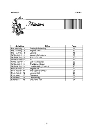 LEISURE                                            POETRY




                    Activities


     Activities                         Titles   Page
Pre – Activity 1      Seeing Is Believing         11
Pre – Activity 2      Rhyme Time                  12
Pre – Activity 3      Leisure                     15
While-Activity 4      Meaningful Leisure          16
While-Activity 5      Action Chorus               18
While-Activity 6      To ...                      19
While-Activity 7      Get The Picture?            20
While-Activity 8      Thy Name, Beauty            21
While-Activity 9      Understanding Leisure       23
Post-Activity 10      Negleisure                  25
Post-Activity 11      The Optimist’s View         27
Post-Activity 12      Leisure Mail                29
Extension      13     Cinquaine                   31
Extension      14     Get Rapping                 32
Extension      15     Show and Tell               34




                                         10
 