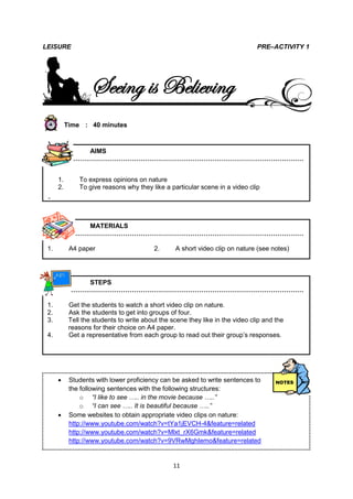 LEISURE                                                                         PRE–ACTIVITY 1




                    Seeing is Believing
           Time : 40 minutes



               AIMS
            ………………………………………………………………………………………………


      1.        To express opinions on nature
      2.        To give reasons why they like a particular scene in a video clip

 2.


               MATERIALS
            ………………………………………………………………………………………………

 1.         A4 paper                       2.     A short video clip on nature (see notes)




               STEPS
            ………………………………………………………………………………………………

 1.         Get the students to watch a short video clip on nature.
 2.         Ask the students to get into groups of four.
 3.         Tell the students to write about the scene they like in the video clip and the
            reasons for their choice on A4 paper.
 4.         Get a representative from each group to read out their group’s responses.




           Students with lower proficiency can be asked to write sentences to
            the following sentences with the following structures:
                o “I like to see ….. in the movie because …..”
                o “I can see ….. It is beautiful because …..”
           Some websites to obtain appropriate video clips on nature:
            http://www.youtube.com/watch?v=tYa1jEVCH-4&feature=related
            http://www.youtube.com/watch?v=Mlxt_rX6Gmk&feature=related
            http://www.youtube.com/watch?v=9VRwMghIemo&feature=related


                                                  11
 