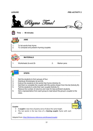 LEISURE                                                                       PRE–ACTIVITY 2




                Rhyme Time!
      Time : 40 minutes



           AIMS
        ………………………………………………………………………………………………

 1.     To list words that rhyme
 2.     To compose and present rhyming couplets




           MATERIALS
        ………………………………………………………………………………………………

 1.     Worksheets 2a and 2b                         2.         Marker pens




           STEPS
        ………………………………………………………………………………………………

 1.     Get the students to form groups of four.
 2.     Distribute Worksheets 2a and 2b.
 3.     Instruct the students to list words that rhyme (Activity A).
 4.     Get them to complete the couplet with the words chosen from the list (Activity B).
 5.     Tell the students to write their own couplet (Activity C).
        Reduce the number of columns and rows for less proficient students.
 6.     Get a representative from each group to read aloud the group’s couplet to the
        class.




 Couplet:
     A couplet is two lines of poetry verse of about the same length.
     The last words in the two lines of a rhyming couplet rhyme with each
        other.

 Adapted from: http://dictionary.reference.com/browse/couplet

                                             12
 