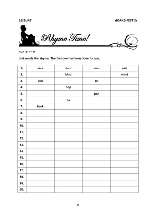 LEISURE                                                       WORKSHEET 2a




               Rhyme Time!
ACTIVITY A

List words that rhyme. The first one has been done for you.


 1.          care                dare                 stare      pair

 2.                              kind                            mind

 3.          mill                                      till

 4.                               hop

 5.                                                   pair

 6.                               lie

 7.          book

 8.

 9.

10.

11.

12.

13.

14.

15.

16.

17.

18.

19.

20.




                                         13
 