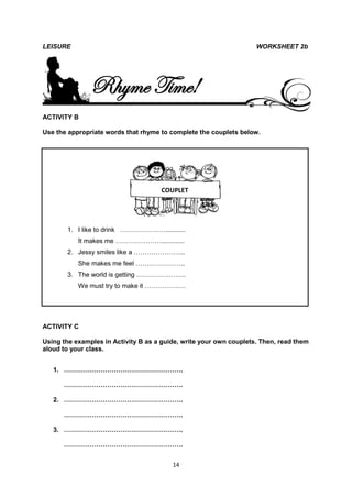 LEISURE                                                             WORKSHEET 2b




               Rhyme Time!
ACTIVITY B

Use the appropriate words that rhyme to complete the couplets below.




                                     COUPLET




       1. I like to drink …………………...........
           It makes me ………………….............
       2. Jessy smiles like a …………………...
           She makes me feel …………………..
       3. The world is getting …………………..
           We must try to make it ……………….




ACTIVITY C

Using the examples in Activity B as a guide, write your own couplets. Then, read them
aloud to your class.


   1. ……………………………………………….

      ……………………………………………….

   2. ……………………………………………….

      ……………………………………………….

   3. ……………………………………………….

      ……………………………………………….


                                         14
 
