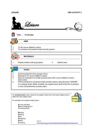 LEISURE                                                                            PRE–ACTIVITY 3




                  Leisure
       Time : 15 minutes


            AIMS
         ………………………………………………………………………………………………

 1.      To list nouns related to nature
 2.      To compose and present simple acrostic poems



            MATERIALS
         ………………………………………………………………………………………………

 1.      Display sheets (mah-jong paper)                  2.       Marker pens



                STEPS
        ………………………………………………………………………………………………
 1.     Get the students to form groups of four.
 2.     Brainstorm for nouns related to nature
 3.     Show an example of a simple acrostic poem with a noun related to nature .
        (See notes)
 4.     Get the students to compose simple acrostic poems using the word ‘LEISURE’
        on a display sheet. Better students can expand each word of the line to produce
        a more comprehensive acrostic poem.


 5.      Instruct each group to present their poem.
 An acrostic poem uses a word for its subject. Each line of the poem begins with a
 letter from the subject word.

 An example of a simple acrostic poem:

         So nice and blue
         Keep on looking at it
         You should look

         Blowing
         Rippling
         Easy
         Energizing
         Zephyr                    Source:
         Everlasting               http://www.edu.pe.ca/stjean/playing%20with%20poetry/Hickey/acrost
                                   ic.htm
                                                15
 