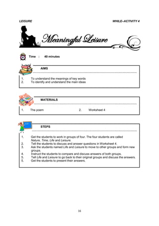 LEISURE                                                               WHILE–ACTIVITY 4




               Meaningful Leisure
      Time :     40 minutes



          AIMS
       ………………………………………………………………………………………………

 1.    To understand the meanings of key words
 2.    To identify and understand the main ideas




          MATERIALS
       ………………………………………………………………………………………………

 1.   The poem                              2.      Worksheet 4




          STEPS
       ………………………………………………………………………………………………

 1.    Get the students to work in groups of four. The four students are called
       Nature, Time, Life and Leisure.
 2.    Tell the students to discuss and answer questions in Worksheet 4.
 3.    Ask the students named Life and Leisure to move to other groups and form new
       groups.
 4.    Instruct the students to compare and discuss answers of both groups.
 5.    Tell Life and Leisure to go back to their original groups and discuss the answers.
 5.    Get the students to present their answers.




                                           16
 