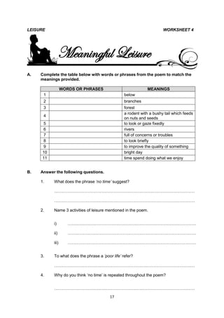 LEISURE                                                                WORKSHEET 4




                 Meaningful Leisure
A.   Complete the table below with words or phrases from the poem to match the
     meanings provided.

                  WORDS OR PHRASES                            MEANINGS
      1                                           below
      2                                           branches
      3                                           forest
                                                  a rodent with a bushy tail which feeds
      4
                                                  on nuts and seeds
      5                                           to look or gaze fixedly
      6                                           rivers
      7                                           full of concerns or troubles
      8                                           to look briefly
      9                                           to improve the quality of something
      10                                          bright day
      11                                          time spend doing what we enjoy


B.   Answer the following questions.

     1.    What does the phrase „no time‟ suggest?

           …………………………………………………………………………………………

           …………………………………………………………………………………………

     2.    Name 3 activities of leisure mentioned in the poem.


           i)        …………………………………………………………………………………

           ii)       …………………………………………………………………………………

           iii)      …………………………………………………………………………………


     3.    To what does the phrase a „poor life‟ refer?

           …………………………………………………………………………………………

     4.    Why do you think ‘no time’ is repeated throughout the poem?


           …………………………………………………………………………………………
                                          17
 