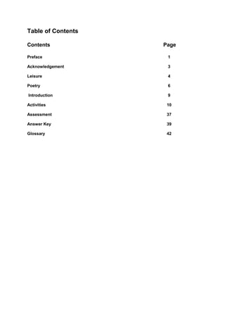 Table of Contents

Contents            Page

Preface              1

Acknowledgement      3

Leisure              4

Poetry               6

Introduction         9

Activities           10

Assessment           37

Answer Key           39

Glossary             42
 