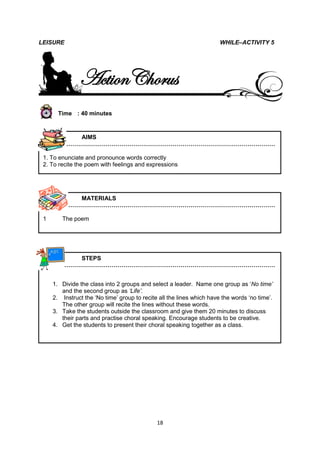 LEISURE                                                                WHILE–ACTIVITY 5




               ActionChorus
       Time : 40 minutes



           AIMS
        ………………………………………………………………………………………………

 1. To enunciate and pronounce words correctly
 2. To recite the poem with feelings and expressions




           MATERIALS
        ………………………………………………………………………………………………

 1      The poem




           STEPS
        ………………………………………………………………………………………………


     1. Divide the class into 2 groups and select a leader. Name one group as ‘No time‟
        and the second group as „Life‟.
     2. Instruct the ‘No time’ group to recite all the lines which have the words ‘no time’.
        The other group will recite the lines without these words.
     3. Take the students outside the classroom and give them 20 minutes to discuss
        their parts and practise choral speaking. Encourage students to be creative.
     4. Get the students to present their choral speaking together as a class.




                                              18
 