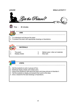 LEISURE                                                                    WHILE–ACTIVITY 7




                  Get the Picture?
        Time :      40 minutes



             AIMS
          ………………………………………………………………………………………………

 1. To understand and discuss the poem
 2. To present the poem with appropriate drawings or illustrations




             MATERIALS
          ………………………………………………………………………………………………

 1.       The poem                               3.      Marker pens / other art materials
 2.       Display sheets                         4.      Blue tack




             STEPS
          ………………………………………………………………………………………………

 1.   Get the students to work in groups of four.
 2.   Distribute display sheets and marker pens.
 3.   Instruct the students to talk about the poem and draw pictures to illustrate it.
 4.   Tell the students to display and present their work to the class.
 5.   Give a reward for the best drawings or illustrations.




                                                20
 