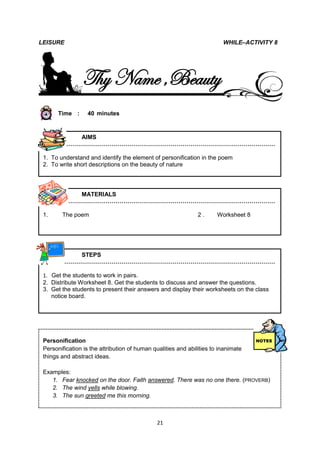 LEISURE                                                                  WHILE–ACTIVITY 8




                Thy Name ,Beauty
       Time :     40 minutes



           AIMS
        ………………………………………………………………………………………………

 1. To understand and identify the element of personification in the poem
 2. To write short descriptions on the beauty of nature




           MATERIALS
        ………………………………………………………………………………………………

 1.     The poem                                               2.      Worksheet 8




           STEPS
        ………………………………………………………………………………………………

 1. Get the students to work in pairs.
 2. Distribute Worksheet 8. Get the students to discuss and answer the questions.
 3. Get the students to present their answers and display their worksheets on the class
    notice board.




 Personification
 Personification is the attribution of human qualities and abilities to inanimate
 things and abstract ideas.

 Examples:
    1. Fear knocked on the door. Faith answered. There was no one there. (PROVERB)
    2. The wind yells while blowing.
    3. The sun greeted me this morning.



                                              21
 