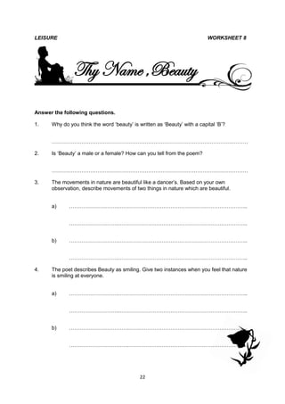 LEISURE                                                                    WORKSHEET 8




               Thy Name ,Beauty
Answer the following questions.

1.    Why do you think the word ‘beauty’ is written as ‘Beauty’ with a capital ‘B’?


      ………………………………………………………………………………………….………

2.    Is ‘Beauty’ a male or a female? How can you tell from the poem?


      ……………………………………………………………………….…………………………

3.    The movements in nature are beautiful like a dancer’s. Based on your own
      observation, describe movements of two things in nature which are beautiful.


      a)     ……………………….………………………………………………………………..


             ……………………….………………………………………………………………..


      b)     ……………………….………………………………………………………………..


             ……………………….………………………………………………………………..

4.    The poet describes Beauty as smiling. Give two instances when you feel that nature
      is smiling at everyone.


      a)     ……………………….………………………………………………………………..


             ……………………….………………………………………………………………..


      b)     …………………………….…………………………………………………………..


             …………………………….…………………………………………………………..




                                             22
 