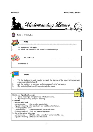 LEISURE                                                                            WHILE –ACTIVITY 9




                   Understanding Leisure
        Time : 40 minutes



             AIMS
          …………………………………………………………………………………………

 1.       To understand the poem
 2.       To match the stanzas of the poem to their meanings



             MATERIALS
          ………………………………………………………………………………………………

 1.       Worksheet 9




             STEPS
          ………………………………………………………………………………………

 1.      Tell the students to work in pairs to match the stanzas of the poem to their correct
         meanings in Worksheet 9.
 2.      Ask the students to compare and discuss each other’s answers.
 3.      Get a student to present the answers to the class.



 2.
 Literal and figurative language
 3.
 4.  Literal meaning is straightforward or factual meaning.
 5.  Figurative meaning is implied meaning.
 Examples:
 6.
 1. He runs like a duck.
    Literal meaning        : He runs like a water bird.
    Figurative meaning : He is awkward and waddles when he runs.
 2. This bag weighs a tonne.
    Literal meaning        : The weight of this bag is one tonne.
    Figurative meaning : This bag is extremely heavy.
 3. She let the cat out of the bag.
    Literal meaning        : She let out the small, furry animal out of the bag.
    Figurative meaning : She revealed the secret.
LEISURE                                                                                      POETR


                                                    23
 