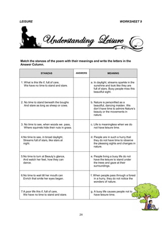LEISURE                                                                           WORKSHEET 9




                  Understanding Leisure
Match the stanzas of the poem with their meanings and write the letters in the
Answer Column.

                 STANZAS                       ANSWERS                 MEANING


1. What is this life if, full of care,                   a. In daylight, streams sparkle in the
   We have no time to stand and stare.                      sunshine and look like they are
                                                            full of stars. Busy people miss this
                                                            beautiful sight.


2. No time to stand beneath the boughs                   b. Nature is personified as a
   And stare as long as sheep or cows.                      beautiful, dancing maiden. We
                                                            don’t have time to admire Nature’s
                                                            beauty or the movements in
                                                            nature.


3. No time to see, when woods we pass,                   c. Life is meaningless when we do
   Where squirrels hide their nuts in grass.                not have leisure time.


4.No time to see, in broad daylight,                     d. People are in such a hurry that
  Streams full of stars, like stars at                      they do not have time to observe
  night.                                                    the pleasing sights and changes in
                                                            nature.


5.No time to turn at Beauty’s glance,                    e. People living a busy life do not
  And watch her feet, how they can                          have the leisure to stand under
  dance.                                                    the trees and gaze at their
                                                            surroundings.


6.No time to wait till her mouth can                     f. When people pass through a forest
  Enrich that smile her eyes began.                         in a hurry, they do not notice the
                                                            wonders of nature.


7.A poor life this if, full of care,                     g. A busy life causes people not to
  We have no time to stand and stare.                       have leisure time.




                                                 24
 