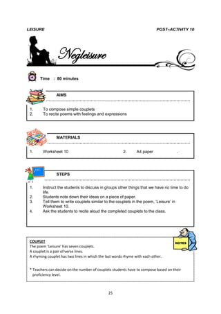 LEISURE                                                                    POST–ACTIVITY 10




                 Negleisure
       Time : 80 minutes



           AIMS
        ………………………………………………………………………………………………

 1.     To compose simple couplets
 2.     To recite poems with feelings and expressions




           MATERIALS
        ………………………………………………………………………………………………

 1.     Worksheet 10                                    2.      A4 paper           .




           STEPS
        ………………………………………………………………………………………………

 1.     Instruct the students to discuss in groups other things that we have no time to do
        life.
 2.     Students note down their ideas on a piece of paper.
 3.     Tell them to write couplets similar to the couplets in the poem, ‘Leisure’ in
        Worksheet 10.
 4.     Ask the students to recite aloud the completed couplets to the class.




 COUPLET
 The poem ‘Leisure’ has seven couplets.
 A couplet is a pair of verse lines.
 A rhyming couplet has two lines in which the last words rhyme with each other.

LEISURE                                                                              POETR
 * Teachers can decide on the number of couplets students have to compose based on their
   proficiency level.
LEISURE                                                                     WORKSHEET 10


                                               25
 