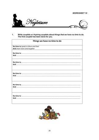 WORKSHEET 10




                Negleisure
1.    Write couplets or rhyming couplets about things that we have no time to do.
      The first couplet has been done for you.

                         Things we have no time to do

 No time to speak to Mum and Dad
 And share tears and laughter

 No time to …………………………………………………………………………………………………………………………..
 And ……………………………………………………………………………………………………………………………………..


 No time to …………………………………………………………………………………………………………………………..
 And ……………………………………………………………………………………………………………………………………..



 No time to …………………………………………………………………………………………………………………………..
 And ……………………………………………………………………………………………………………………………………..



 No time to …………………………………………………………………………………………………………………………..
 And ……………………………………………………………………………………………………………………………………..



 No time to …………………………………………………………………………………………………………………………..
 And ……………………………………………………………………………………………………………………………………..




                                        26
 