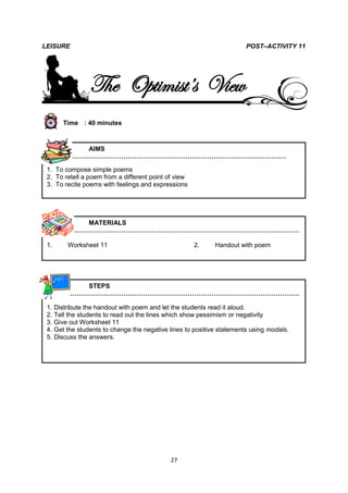 LEISURE                                                                POST–ACTIVITY 11




                The Optimist’s View
      Time : 40 minutes



           AIMS
        …………………………………………………………………………………………

 1. To compose simple poems
 2. To retell a poem from a different point of view
 3. To recite poems with feelings and expressions




           MATERIALS
        ………………………………………………………………………………………………

 1.     Worksheet 11                                  2.    Handout with poem




           STEPS
        ………………………………………………………………………………………………

 1. Distribute the handout with poem and let the students read it aloud.
 2. Tell the students to read out the lines which show pessimism or negativity
 3. Give out Worksheet 11
 4. Get the students to change the negative lines to positive statements using modals.
 5. Discuss the answers.




                                             27
 