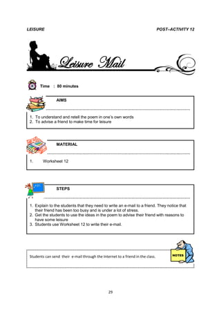 LEISURE                                                                          POST–ACTIVITY 12




                 Leisure Mail
       Time : 80 minutes


                 AIMS

         ………………………………………………………………………………………………

 1. To understand and retell the poem in one’s own words
 2. To advise a friend to make time for leisure




                 MATERIAL

         ………………………………………………………………………………………………

 1.      Worksheet 12




                 STEPS

         ………………………………………………………………………………………………

 1. Explain to the students that they need to write an e-mail to a friend. They notice that
    their friend has been too busy and is under a lot of stress.
 2. Get the students to use the ideas in the poem to advise their friend with reasons to
    have some leisure
 3. Students use Worksheet 12 to write their e-mail.




 Students can send their e-mail through the Internet to a friend in the class.




                                                 29
 