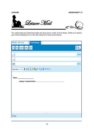 LEISURE                                                                     WORKSHEET 12




                 Leisure Mail
You notice that your friend has been too busy and is under a lot of stress. Write an e-mail to
your friend advising him or her with reasons to have some leisure.




  Dear ________________ ,

          Lately I noticed that ………………………………………….




                                              30
 